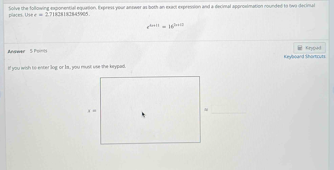 Solve the following exponential equation. Express your answer as both an exact expression and a decimal approximation rounded to two decimal
places. Usee=2.71828182845905.
e^(4x+11)=16^(2x+12)
Answer 5 Points Keypad
Keyboard Shortcuts
if you wish to enter log or ln, you must use the keypad.