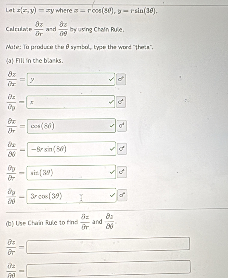 Let z(x,y)=xy where x=rcos (8θ ), y=rsin (3θ ), 
Calculate  partial z/partial r  and  partial z/partial θ   by using Chain Rule. 
Note: To produce the θ symbol, type the word 'theta'. 
(a) Fill in the blanks.
 partial z/partial x = y 0^4
 partial z/partial y = x sigma^6
 partial x/partial r = cos (8θ ) □ sigma^6
||
 partial x/partial θ  =-8rsin (8θ ) □ sigma^6
||
 partial y/partial r =sin (3θ ) □ 0^6
||
 partial y/partial θ  =3rcos (3θ ) I v| sigma^6
(b) Use Chain Rule to find  partial z/partial r  and  partial z/partial θ  .
 partial z/partial r =□
 partial z/partial θ  =□