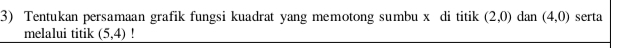 Tentukan persamaan grafik fungsi kuadrat yang memotong sumbu x di titik (2,0) dan (4,0) serta 
melalui titik (5,4)!