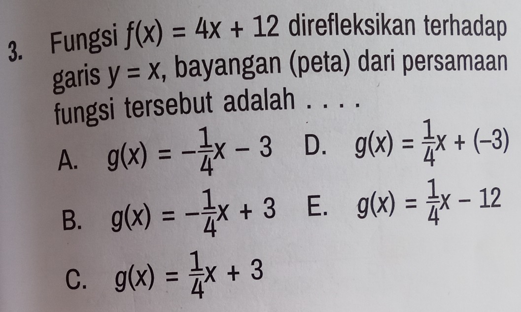 Fungsi f(x)=4x+12 direfleksikan terhadap
garis y=x , bayangan (peta) dari persamaan
fungsi tersebut adalah . . . .
A. g(x)=- 1/4 x-3 D. g(x)= 1/4 x+(-3)
B. g(x)=- 1/4 x+3 E. g(x)= 1/4 x-12
C. g(x)= 1/4 x+3