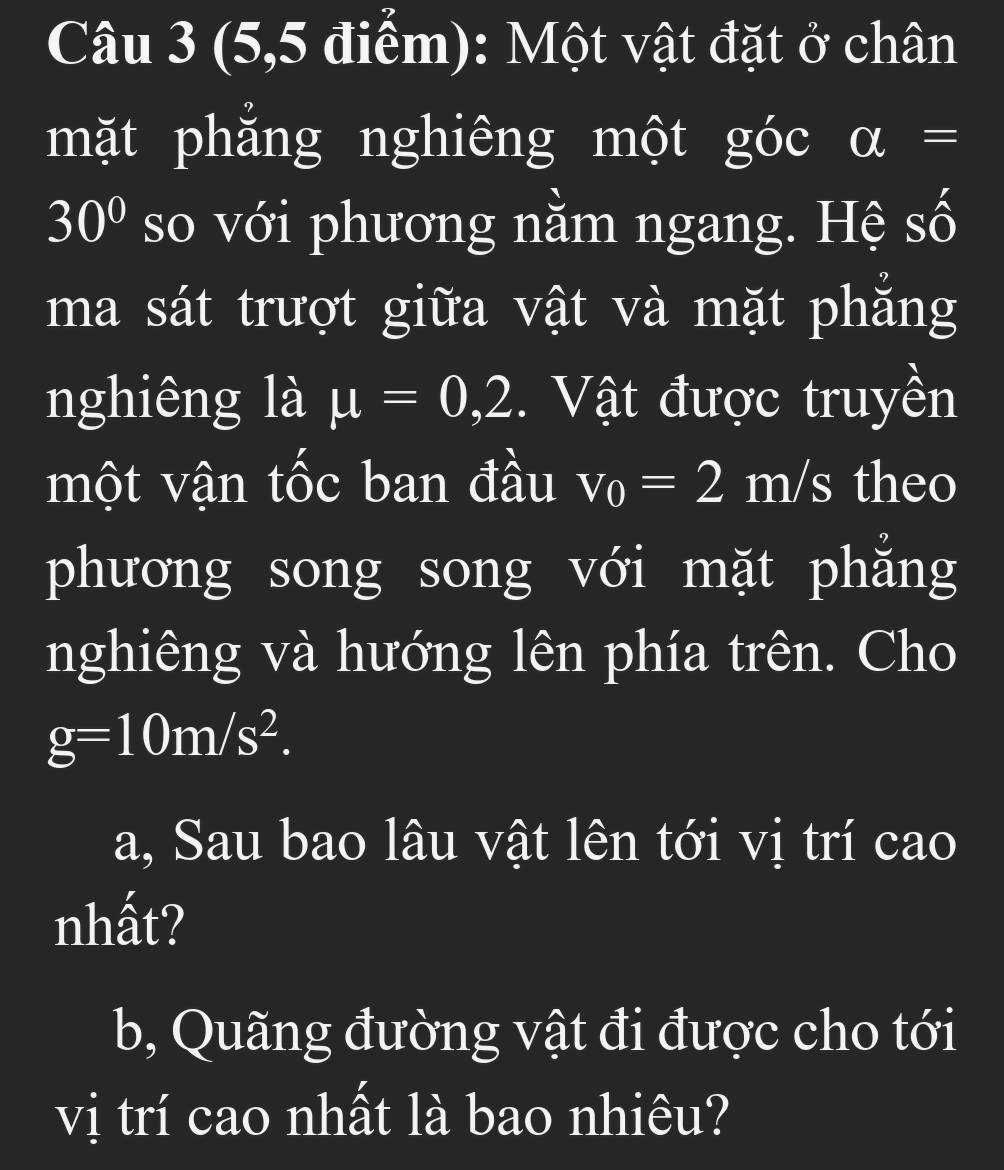 (5,5 điểm): Một vật đặt ở chân 
mặt phẳng nghiêng một góc a=
30° so với phương nằm ngang. Hệ số 
ma sát trượt giữa vật và mặt phẳng 
nghiêng là mu =0,2. Vật được truyền 
một vận tốc ban đầu v_0=2 m/s theo 
phương song song với mặt phẳng 
nghiêng và hướng lên phía trên. Cho
g=10m/s^2. 
a, Sau bao lâu vật lên tới vị trí cao 
nhất? 
b, Quãng đường vật đi được cho tới 
vị trí cao nhất là bao nhiêu?