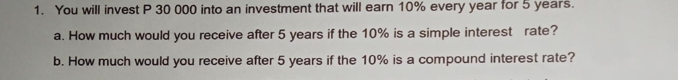 You will invest P 30 000 into an investment that will earn 10% every year for 5 years. 
a. How much would you receive after 5 years if the 10% is a simple interest rate? 
b. How much would you receive after 5 years if the 10% is a compound interest rate?