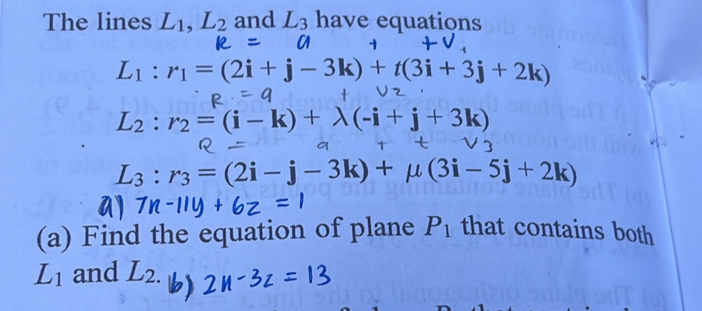 The lines L_1, L_2 and L_3 have equations
L_1:r_1=(2i+j-3k)+t(3i+3j+2k)
L_2:r_2=(i-k)+lambda (-i+j+3k)
L_3:r_3=(2i-j-3k)+mu (3i-5j+2k)
(a) Find the equation of plane P_1 that contains both
L_1 and L_2.