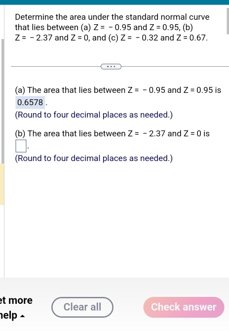 Determine the area under the standard normal curve 
that lies between (a) Z=-0.95 and Z=0.95 , (b)
Z=-2.37 and Z=0 , and (c) Z=-0.32 and Z=0.67. 
(a) The area that lies between Z=-0.95 and Z=0.95 is
0.6578. 
(Round to four decimal places as needed.) 
(b) The area that lies between Z=-2.37 and Z=0 is 
(Round to four decimal places as needed.) 
et more Clear all Check answer 
help ⊥