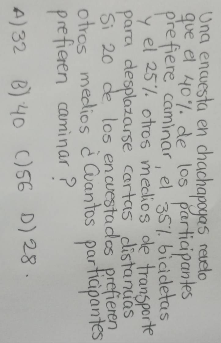 Una encuesta en chachapogas revelo
gue e 401. de l0s parficipantes
prefiere caminar, el 351. bicidetas
y el 251. otros medios de transporte
para desplazarse cartas distancias
Si 20 de los encuestados prefieren
otros medios Cvantos participantes
prefieren caminar?
A) 32 B: 40 () 56 1) 28.