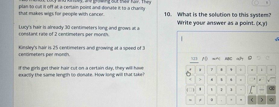 s, Lucy and Kinsley, are growing out their hair. They 1
plan to cut it off at a certain point and donate it to a charity
that makes wigs for people with cancer. 10. What is the solution to this system?
Write your answer as a point. (x,y)
Lucy's hair is already 30 centimeters long and grows at a
constant rate of 2 centimeters per month.
Kinsley's hair is 25 centimeters and growing at a speed of 3
centimeters per month. 123 ƒ() ∞≠∈ ABC αβγ
If the girls get their hair cut on a certain day, they will have
y 7 8 9 ÷ e i π
exactly the same length to donate. How long will that take?
< > 4 5 6 × 2 z
( □ ) $ 1 2 3 - T
≈ ≠ 0 : + < >