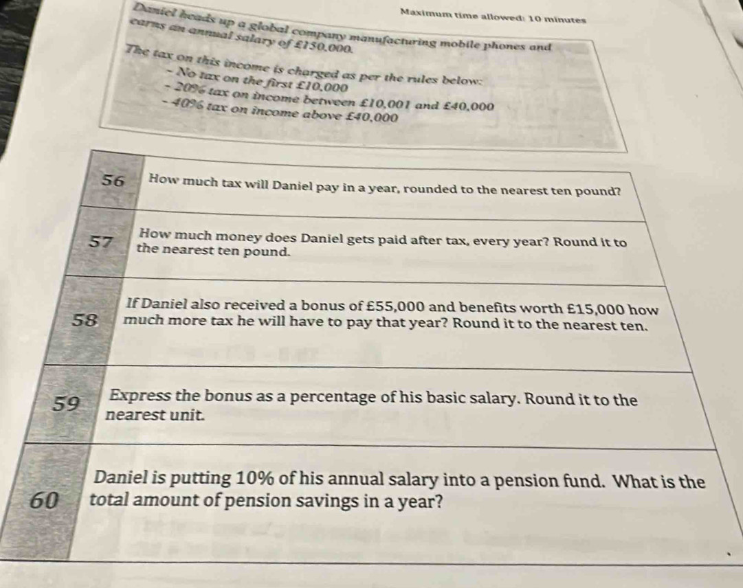 Maximum time allowed: 10 minutes 
Daniel heads up a global company manufacturing mobile phones and 
earns an annual salary of £150,000. 
The tax on this income is charged as per the rules below: 
- No tax on the first £10,000
- 20% tax on income between £10,001 and £40,000
- 40% tax on income above £40,000