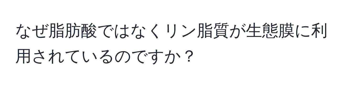 なぜ脂肪酸ではなくリン脂質が生態膜に利用されているのですか？