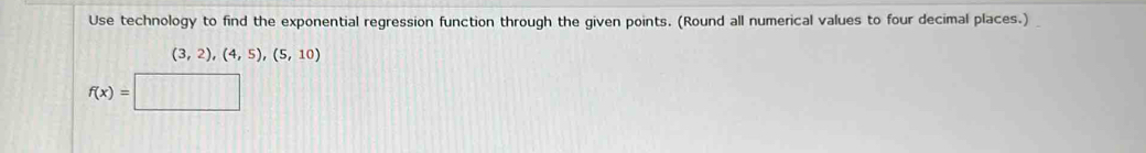 Use technology to find the exponential regression function through the given points. (Round all numerical values to four decimal places.)
(3,2),(4,5),(5,10)
f(x)=□ (111