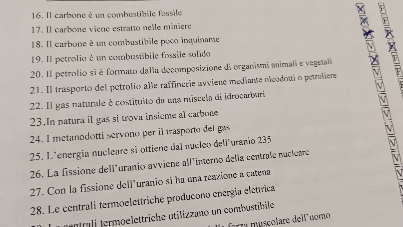 Il carbone è un combustibile fossile 
F 
17. Il carbone viene estratto nelle miniere 
18. Il carbone è un combustibile poco inquinante 
19. Il petrolio è un combustibile fossile solido 
20. Il petrolio si è formato dalla decomposizione di organismi animali e vegetali 
21. Il trasporto del petrolio alle raffinerie avviene mediante oleodotti o petroliere 
22. Il gas naturale è costituito da una miscela di idrocarburi 
23.In natura il gas si trova insieme al carbone 
24. I metanodotti servono per il trasporto del gas 
25. L’energia nucleare si ottiene dal nucleo dell’uranio 235
26. La fissione dell’uranio avviene all’interno della centrale nucleare 
27. Con la fissione dell’uranio si ha una reazione a catena 
28. Le centrali termoelettriche producono energia elettrica 
er e o eettri he utiliz ano un combustibile 
orza muscolare dell'uomo