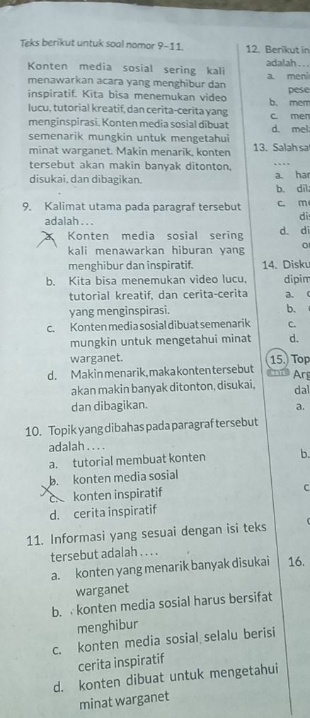 Teks berikut untuk soal nomor 9-11. 12. Berikut in
adalah . . .
Konten media sosial sering kali a. meni
menawarkan acara yang menghibur dan
pese
inspiratif. Kita bisa menemukan video b. mem
lucu, tutorial kreatif, dan cerita-cerita yang c. men
menginspirasi. Konten media sosial dibuat
semenarik mungkin untuk mengetahui d. mel:
minat warganet. Makin menarik, konten 13. Salah sa
tersebut akan makin banyak ditonton,
disukai, dan dibagikan. a. har
b、 dil
9. Kalimat utama pada paragraf tersebut c. m
adalah . . .
di
Konten media sosial sering d. di
kali menawarkan hiburan yang 0
menghibur dan inspiratif. 14. Disku
b. Kita bisa menemukan video lucu, dipim
tutorial kreatif, dan cerita-cerita a.  
yang menginspirasi. b.
c. Konten media sosial dibuat semenarik C.
mungkin untuk mengetahui minat d.
warganet. 15.) Top
d. Makin menarik, makakontentersebut Arg
akan makin banyak ditonton, disukai, dal
dan dibagikan. a.
10. Topik yang dibahas pada paragraf tersebut
adalah . . . .
a. tutorial membuat konten
b.
b. konten media sosial
c.konten inspiratif
C
d. cerita inspiratif
11. Informasi yang sesuai dengan isi teks
tersebut adalah . . . .
a. konten yang menarik banyak disukai 16.
warganet
b.  konten media sosial harus bersifat
menghibur
c. konten media sosial selalu berisi
cerita inspiratif
d. konten dibuat untuk mengetahui
minat warganet