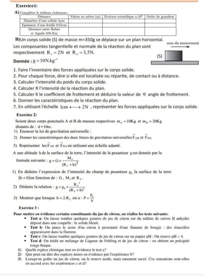 Un corps solide (S) de masse m=350g se déplace sur un plan horizontal.
Les composantes tangentielle et normale de la réaction du plan sont sens du mouvement
respectivement R_T=2N et R_N=3,5N.
(S)
Donnée : g=10N.kg^(-1)
1. Faire l’inventaire des forces appliquées sur le corps solide.
2. Pour chaque force, dire si elle est localisée ou répartie, de contact ou à distance.
3. Calculer l'intensité du poids du corps solide.
4. Calculer R l’intensité de la réaction du plan.
5. Calculer K le coefficient de frottement et déduire la valeur de φ angle de frottement.
6. Donner les caractéristiques de la réaction du plan.
7. En utilisant l’échelle lcmrightarrow 2N , représenter les forces appliquées sur le corps solide.
Exercice 2:
Soient deux corps ponctuels A et B de masses respectives m_A=10Kg et m_n=20Kg
distants de : d=10m.
1) Enoncer la loi de gravitation universelle :
2) Donner les caractéristiques des deux forces de gravitation universelles vector F_AB et vector F_B/A
3) Représenter les vector F v et vector F en utilisant une échelle adapté.
A une altitude h de la surface de la terre, l'intensité de la pesanteur g est donnée par la
formule suivante : g=G* frac M_T(R_T+h)^2
1) En déduire l'expression de l'intensité du champ de pesanteur g_0 la surface de la terre
(h=0) en fonction de : G,M_1 ct R_T.
2) Déduire la relation : g=g_0* frac (R_T)^2(R_T+h)^2
3) Montrer que lorsque h=2.R x on a : P=frac P_o9
Exercice 3 :
Pour mettre en évidence certains constituants du jus de citron, on réalise les tests suivants:
Test a: On laisse tomber quelques gouttes de jus de citron sur du sulfate de cuivre II anhydre
déposé dans une coupelle : le solide bleuit.
Test b: On pince le zeste d'un citron à proximité d'une flamme de bougie : des étincelles
apparaissent dans la flamme.
Test e: On laisse tomber quelques gouttes de jus de citron sur un papier pH : On trouve pl I=4.
Test d: On tiédit un mélange de Liqueur de Fehling et de jus de citron : on obtient un précipité
rouge brique.
I) Quelle espèce chimique met en évidence le test a?
2) Que peut-on dire des espèces mises en évidence par l'expérience b?
3) Lorsqu'on goûte un jus de citron, on le trouve acide, mais rarement sucré. Ces sensations sont-elles
en accord avec les expériences c et d?