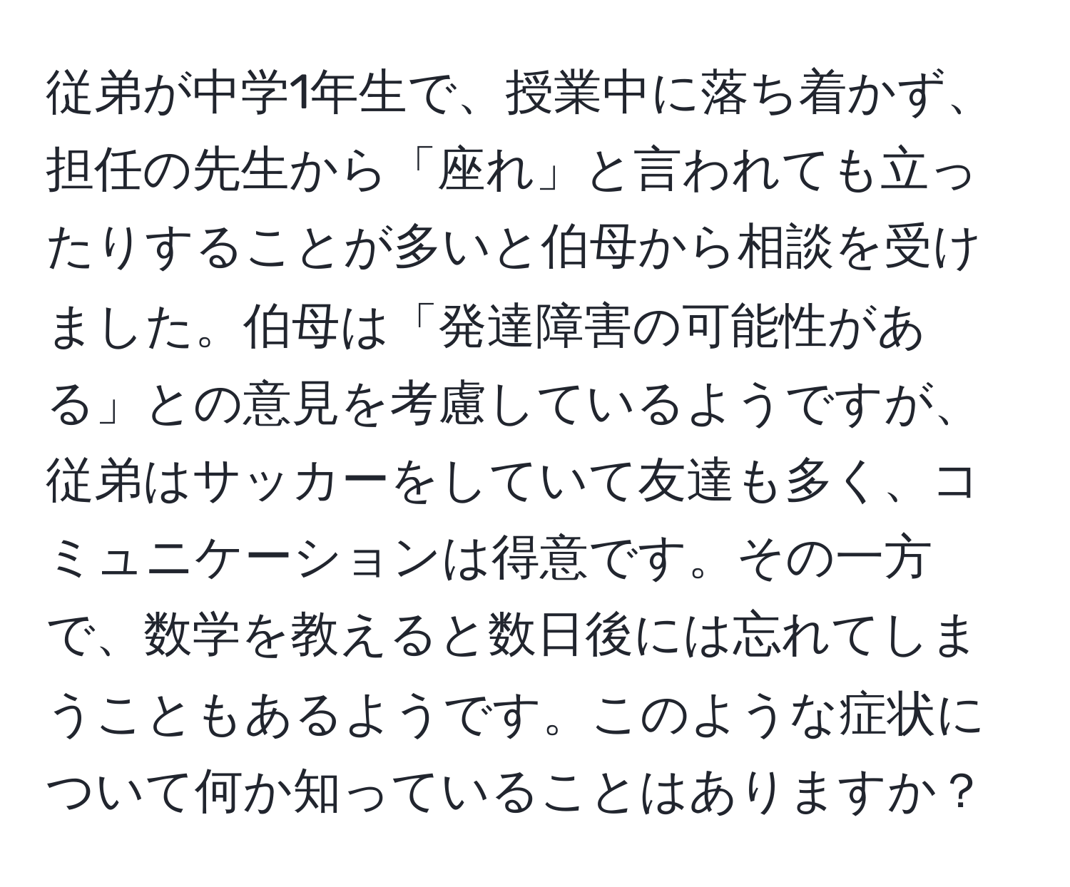 従弟が中学1年生で、授業中に落ち着かず、担任の先生から「座れ」と言われても立ったりすることが多いと伯母から相談を受けました。伯母は「発達障害の可能性がある」との意見を考慮しているようですが、従弟はサッカーをしていて友達も多く、コミュニケーションは得意です。その一方で、数学を教えると数日後には忘れてしまうこともあるようです。このような症状について何か知っていることはありますか？