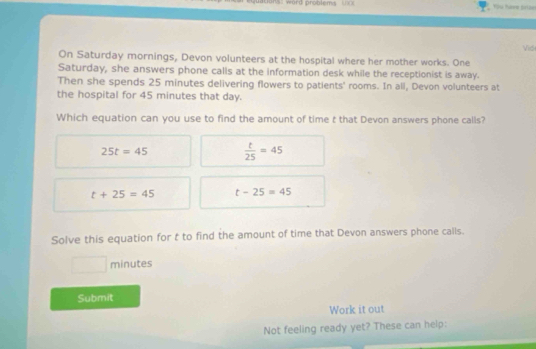 quations: word problems ===
On Saturday mornings, Devon volunteers at the hospital where her mother works. One Vio
Saturday, she answers phone calls at the information desk while the receptionist is away.
Then she spends 25 minutes delivering flowers to patients' rooms. In all, Devon volunteers at
the hospital for 45 minutes that day.
Which equation can you use to find the amount of time t that Devon answers phone calls?
25t=45  t/25 =45
t+25=45 t-25=45
Solve this equation for t to find the amount of time that Devon answers phone calls.
^ minutes
Submit
Work it out
Not feeling ready yet? These can help: