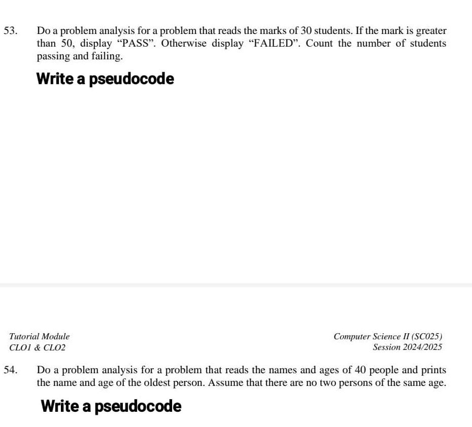 Do a problem analysis for a problem that reads the marks of 30 students. If the mark is greater 
than 50, display “PASS”. Otherwise display “FAILED”. Count the number of students 
passing and failing. 
Write a pseudocode 
Tutorial Module Computer Science II (SC025) 
CLO1 & CLO2 Session 2024/2025 
54. Do a problem analysis for a problem that reads the names and ages of 40 people and prints 
the name and age of the oldest person. Assume that there are no two persons of the same age. 
Write a pseudocode