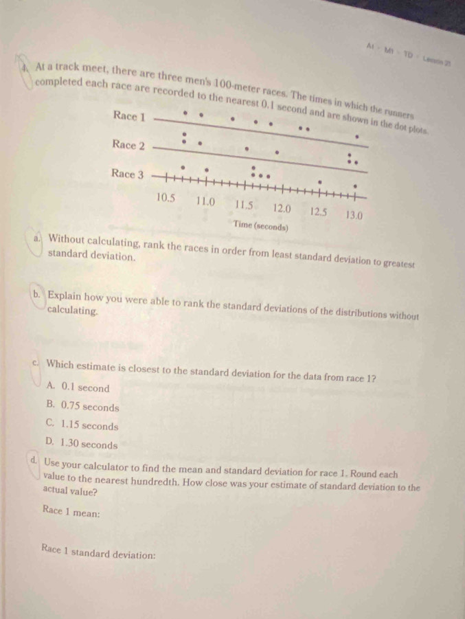 AI=MT=TD= Lesson 71
4. At a track meet, there are three men's 100-meter races. The times nner
completed each race are recorded to the neare dot plots
a. Without calculating, rank the races in order from least standard deviation to greatest
standard deviation.
b. Explain how you were able to rank the standard deviations of the distributions without
calculating.
c. Which estimate is closest to the standard deviation for the data from race 1?
A. 0.1 second
B. 0.75 seconds
C. 1.15 seconds
D. 1.30 seconds
d. Use your calculator to find the mean and standard deviation for race 1. Round each
value to the nearest hundredth. How close was your estimate of standard deviation to the
actual value?
Race 1 mean:
Race 1 standard deviation: