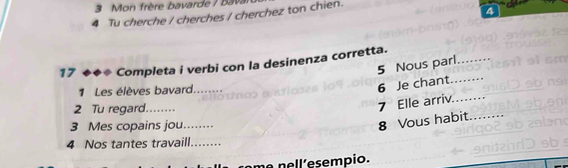 Mon frère bavarde / bava 
4 Tu cherche / cherches / cherchez ton chien. 
4 
17 ◆◆◆ Completa i verbi con la desinenza corretta. 
5 Nous parl_ 
1 Les élèves bavard_ 
6 Je chant._ 
2 Tu regard_ 
7 Elle arriv._ 
3 Mes copains jou._ 
8 Vous habit_ 
4 Nos tantes travaill_ 
ne nell´esempio.