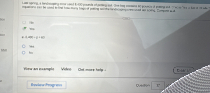 Last spring, a landscaping crew used 5,400 pounds of poting soll. One bag contains 60 pounds of potting soil. Choose Yes or No to tell which
equations can be used to find how many bags of poiting sol the landscaping crew used last spring. Complete a-d
tion
hào
Yes
tion C 8,400=p=60
Yes
sS0
No
View an example Video Get more help Clear all
Review Progress Question 17 of