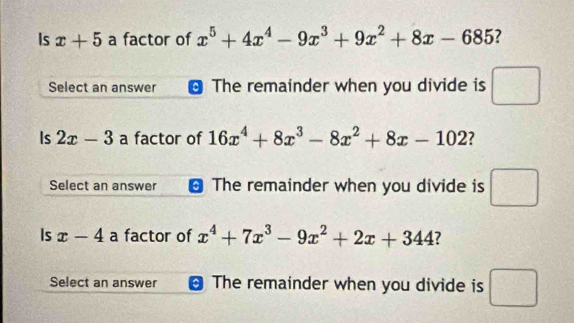 Is x+5 a factor of x^5+4x^4-9x^3+9x^2+8x-685
Select an answer The remainder when you divide is □
Is 2x-3 a factor of 16x^4+8x^3-8x^2+8x-102 ?
Select an answer The remainder when you divide is □ 
Is x-4 a factor of x^4+7x^3-9x^2+2x+344 ?
Select an answer The remainder when you divide is □