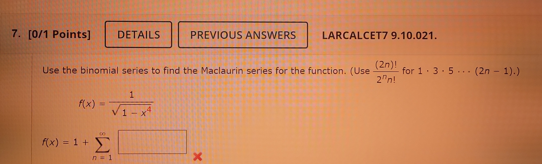 DETAILS PREVIOUS ANSWERS LARCALCET7 9.10.021. 
Use the binomial series to find the Maclaurin series for the function. (Use  (2n)!/2^nn!  for 1· 3· 5·s (2n-1).)
f(x)= 1/sqrt(1-x^4) 
f(x)=1+sumlimits _(n=1)^(∈fty)□ x