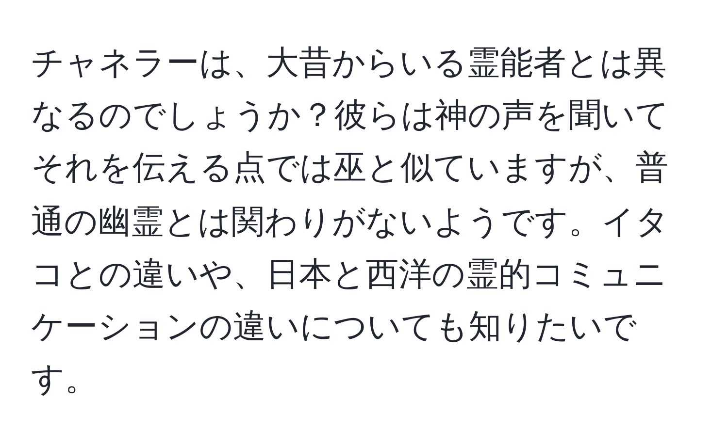 チャネラーは、大昔からいる霊能者とは異なるのでしょうか？彼らは神の声を聞いてそれを伝える点では巫と似ていますが、普通の幽霊とは関わりがないようです。イタコとの違いや、日本と西洋の霊的コミュニケーションの違いについても知りたいです。