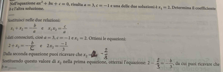 Nell'equazione ax^2+bx+c=0 risulta a=3, c=-1 e una delle due soluzioni è 
é e l'altra soluzione. x_1=2. Determina il coefficiente 
_ 
Sostituisci nelle due relazioni:
x_1+x_2=- b/a  e x_1x_2= c/a 
i dati conosciuti, cioè a=3, c=-1 e x_1=2. Ottieni le equazioni:
2+x_2=- b/C  e 2x_2= (-1)/3 
Dalla seconda equazione puoi ricavare che x_2=
Sostituendo questo valore di x_2 nella prima equazione, otterrai l’equazione: 2- 2/3 =- b/3 , , da cui puoi ricavare che 
_ b=