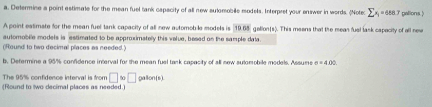 Determine a point estimate for the mean fuel tank capacity of all new automobile models. Interpret your answer in words. (Note: sumlimits x_i=688.7 gallons.) 
A point estimate for the mean fuel tank capacity of all new automobile models is 19.68 gallon(s). This means that the mean fuel tank capacity of all new 
automobile models is estimated to be approximately this value, based on the sample data. 
(Round to two decimal places as needed.) 
b. Determine a 95% confidence interval for the mean fuel tank capacity of all new automobile models. Assume sigma =4.00. 
The 95% confidence interval is from □ 1 i □ gallon (s). 
(Round to two decimal places as needed.)