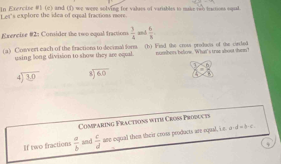 In Exercise #1 (e) and (f) we were solving for values of variables to make two fractions equal. 
Let’s explore the idea of equal fractions more. 
Exercise #2: Consider the two equal fractions  3/4  and  6/8 . 
(a) Convert each of the fractions to decimal form (b) Find the cross products of the circled 
using long division to show they are equal. numbers below. What’s true about them?
beginarrayr 4encloselongdiv 3.0endarray
beginarrayr 8encloselongdiv 6.0endarray
 3/4 = 6/8 
Comparing Fractions with Croßs Products 
If two fractions  a/b  and  c/d  are equal then their cross products are equal, i.e. a· d=b· c. 
9