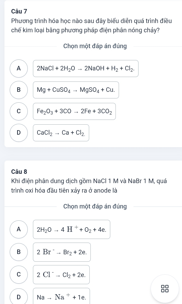 Phương trình hóa học nào sau đây biểu diễn quá trình điều
chế kim loại bằng phương pháp điện phân nóng chảy?
Chọn một đáp án đúng
A 2NaCl+2H_2Oto 2NaOH+H_2+Cl_2.
B Mg+CuSO_4to MgSO_4+Cu.
C Fe_2O_3+3COto 2Fe+3CO_2
D CaCl_2to Ca+Cl_2. 
Câu 8
Khi điện phân dung dịch gồm NaCl 1 M và NaBr 1 M, quá
trình oxi hóa đầu tiên xảy ra ở anode là
Chọn một đáp án đúng
A 2H_2Oto 4H^++O_2+4e.
B 2Br^-to Br_2+2e.
C 2Cl^-to Cl_2+2e.
D Nato Na^++1e.