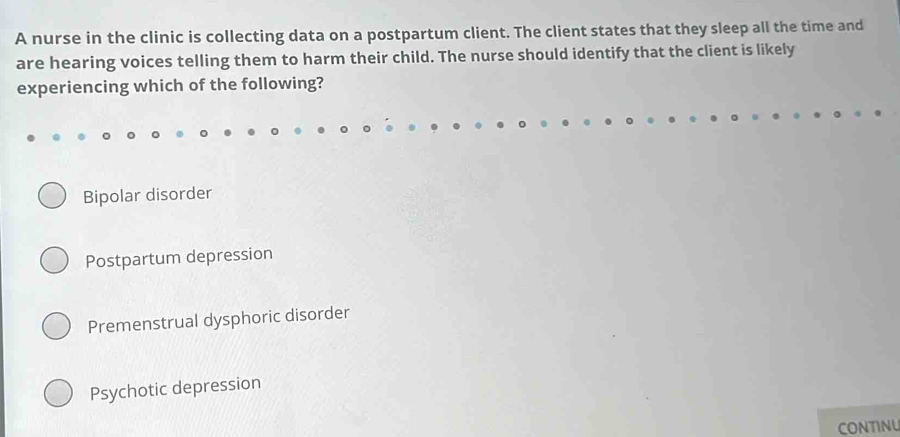 A nurse in the clinic is collecting data on a postpartum client. The client states that they sleep all the time and
are hearing voices telling them to harm their child. The nurse should identify that the client is likely
experiencing which of the following?
Bipolar disorder
Postpartum depression
Premenstrual dysphoric disorder
Psychotic depression
CONTINU