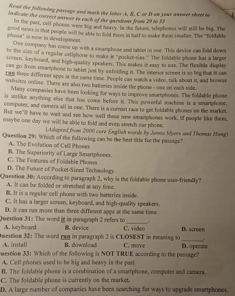 Read the following passage and mark the letter A. B. C or D on your answer sheet to
indicate the correct answer to each of the questions from 29 to 33
In the past, cell phones were big and beavy. In the future, telephones will still be big. The
good news is that people will be able to fold them in half to make them smaller. The 'foldable
phone" is now in development. One company has come up with a smartphone and tablet in one. This device can fold down
to the size of a regular cellphone to make it “'pocket-size.'' The foldable phone has a larger
screen, keyboard, and high-quality speakers. This makes it easy to use. The flexible display
can go from smartphone to tablet just by unfolding it. The interier screen is so big that it can
run three different apps at the same time. People can watch a video, talk about it, and browse
websites online. There are also two batteries inside the phone - one on each side.
Many companies have been looking for ways to improve smartphones. The foldable phone
is unlike anything else that has come before it. This powerful machine is a smartphone,
computer, and camera all in one. There is a current race to get foldable phones on the market.
But we'll have to wait and see how well these new smartphones work. If people like them,
maybe one day we will be able to fold and even stretch our phone.
(Adapted from 2000 care English words by Jenna Myers and Thomas Hong)
Question 29: Which of the following can be the best title for the passage?
A. The Evolution of Cell Phones
B. The Superiority of Large Smartphones.
C. The Features of Foldable Phones
D. The Future of Pocket-Sized Technology
Question 30: According to paragraph 2, why is the foldable phone user-friendly?
A. It can be folded or stretched at any time.
B. It is a regular cell phone with two batteries inside.
C. It has a larger screen, keyboard, and high-quality speakers.
D. It can run more than three different apps at the same time.
Question 31: The word it in paragraph 2 refers to _.
A. keyboard B. device C. video D. screen
Question 32: The word run in paragraph 2 is CLOSEST in meaning to_
A. install B. download C. move D. operate
uestion 33: Which of the following is NOT TRUE according to the passage?
A. Cell phones used to be big and heavy in the past.
B. The foldable phone is a combination of a smartphone, computer and camera.
C. The foldable phone is currently on the market.
D. A large number of companies have been searching for ways to upgrade smartphones.