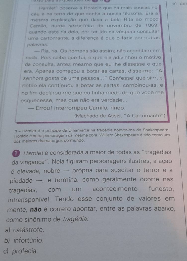 de
Hamlet' observa a Horácio que há mais cousas no
céu e na terra do que sonha a nossa filosofia. Era a
mesma explicação que dava a bela Rita ao moço
Camilo, numa sexta-feira de novembro de 1869,
quando este ría dela, por ter ido na véspera consultar
uma cartomante; a diferença é que o fazia por outras
palavras
— Ria, ria. Os homens são assim; não acreditam em
nada. Pois saiba que fui, e que ela adivinhou o motivo
da consulta, antes mesmo que eu lhe dissesse o que
era. Apenas começou a botar as cartas, disse-me: "A
senhora gosta de uma pessoa..." Confessei que sim, e
então ela continuou a botar as cartas, combinou-as, e
no fim declarou-me que eu tinha medo de que você me
esquecesse, mas que não era verdade...
— Errou! Interrompeu Camilo, rindo.
(Machado de Assis, “A Cartomante”)
- Hamlet é o príncipe da Dinamarca na tragédia homônima de Shakespeare.
Horácio é outra personagem da mesma obra. William Shakespeare é tido como um
dos maiores dramaturgos do mundo.
1 Hamlet é considerada a maior de todas as “tragédias
da vingança". Nela figuram personagens ilustres, a ação
é elevada, nobre — própria para suscitar o terror e a
piedade —, e termina, como geralmente ocorre nas
tragédias, com um acontecimento funesto,
intransponível. Tendo esse conjunto de valores em
mente, não é correto apontar, entre as palavras abaixo,
como sinônimo de tragédia:
a) catástrofe.
b) infortúnio.
c) profecia.