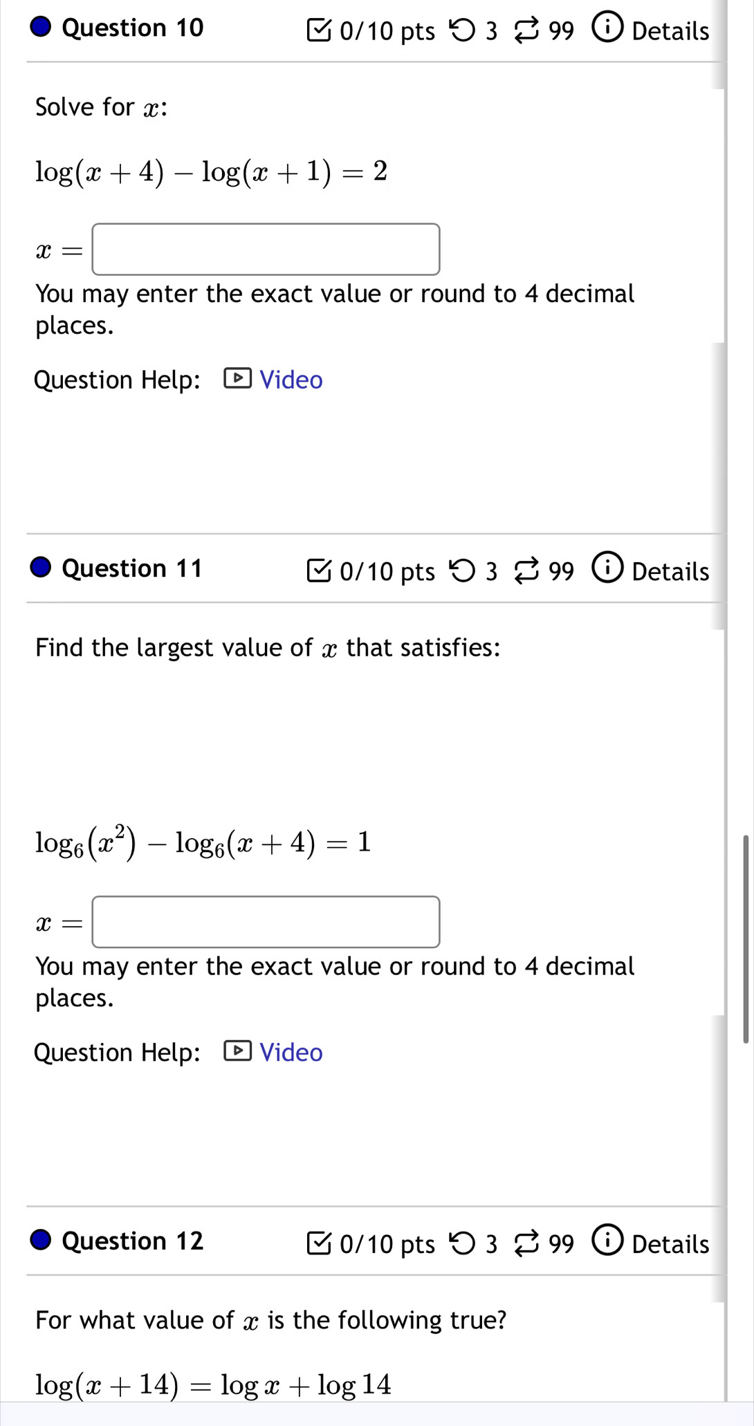 Details 
ζ 0/10 pts つ 3 3 99 
Solve for x :
log (x+4)-log (x+1)=2
x=□
You may enter the exact value or round to 4 decimal 
places. 
Question Help: Video 
Question 11 0/10 pts 3 99 Details 
Find the largest value of x that satisfies:
log _6(x^2)-log _6(x+4)=1
x=□
You may enter the exact value or round to 4 decimal 
places. 
Question Help: - Video 
Question 12 0/10 pts O3overleftrightarrow sim 99 Details 
For what value of x is the following true?
log (x+14)=log x+log 14