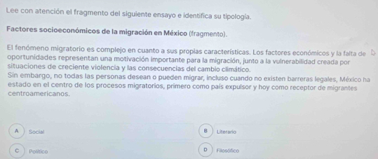 Lee con atención el fragmento del siguiente ensayo e identifica su tipología.
Factores socioeconómicos de la migración en México (fragmento).
El fenómeno migratorio es complejo en cuanto a sus propias características. Los factores económicos y la falta de
oportunidades representan una motivación importante para la migración, junto a la vulnerabilidad creada por
situaciones de creciente violencia y las consecuencias del cambio climático.
Sin embargo, no todas las personas desean o pueden migrar, incluso cuando no existen barreras legales, México ha
estado en el centro de los procesos migratorios, primero como país expulsor y hoy como receptor de migrantes
centroamericanos.
A Social B Literario
C Político D Filosófico