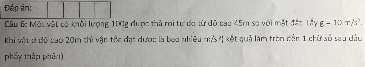 Đáp án: 
Câu 6: Một vật có khối lượng 100g được thả rơi tự do từ độ cao 45m so với mặt đất. Lấy g=10m/s^2. 
Khi vật ở độ cao 20m thì vận tốc đạt được là bao nhiêu m/s?( kết quả làm tròn đến 1 chữ số sau dấu 
phẩy thập phân)