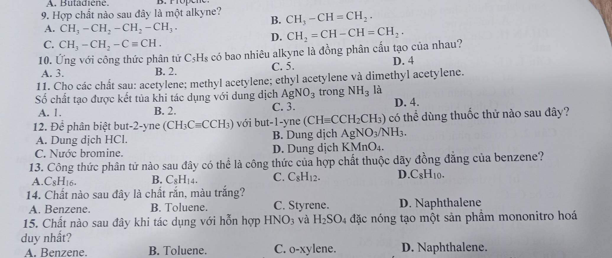 A. Butadiene. B. rropén
9. Hợp chất nào sau đây là một alkyne?
B. CH_3-CH=CH_2.
A. CH_3-CH_2-CH_2-CH_3.
C. CH_3-CH_2-Cequiv CH.
D. CH_2=CH-CH=CH_2.
10. Ứng với công thức phân tử C_5H_8 có bao nhiêu alkyne là đồng phân cấu tạo của nhau?
A. 3. B. 2.
C. 5.
D. 4
11. Cho các chất sau: acetylene; methyl acetylene; ethyl acetylene và dimethyl acetylene.
Số chất tạo được kết tủa khi tác dụng với dung dịch AgNO_3 trong NH_3 là
A. 1. B. 2.
C. 3. D. 4.
12. Để phân biệt but-2-yne (CH_3Cequiv CCH_3) với but-1-yne (CHequiv CCH_2CH_3) có thể dùng thuốc thử nào sau đây?
A. Dung dịch HCl. B. Dung dịch AgNO_3/NH_3.
C. Nước bromine. D. Dung dịch KMnO_4.
13. Công thức phân tử nào sau đây có thể là công thức của hợp chất thuộc dãy đồng đẳng của benzene?
A. C_8H_16. B. C_8H_14.
D
C. C_8H_12. C_8H_10.
14. Chất nào sau đây là chất rắn, màu trắng?
C. Styrene.
A. Benzene. B. Toluene. D. Naphthalene
15. Chất nào sau đây khi tác dụng với hỗn hợp HNO_3 và H_2SO_4 đặc nóng tạo một sản phầm mononitro hoá
duy nhất?
A. Benzene. B. Toluene. C. o-xylene. D. Naphthalene.