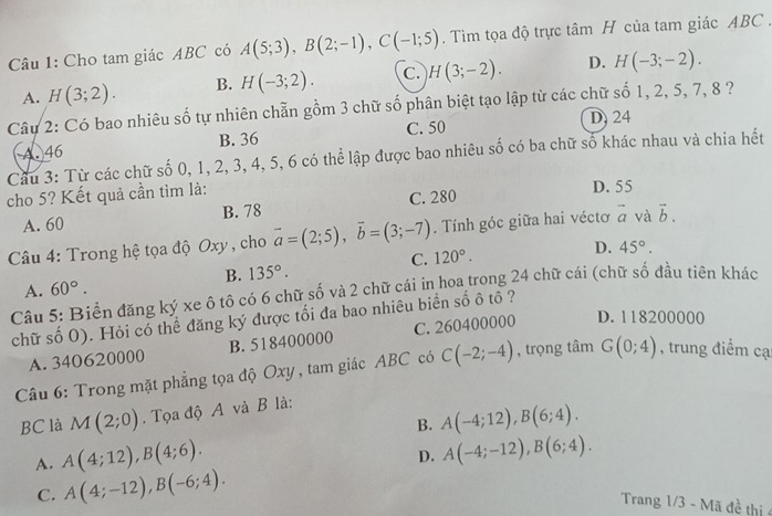 Cho tam giác ABC có A(5;3),B(2;-1),C(-1;5). Tìm tọa độ trực tâm H của tam giác ABC .
A. H(3;2). B. H(-3;2). C. H(3;-2). D. H(-3;-2).
Câu 2: Có bao nhiêu số tự nhiên chẵn gồm 3 chữ số phân biệt tạo lập từ các chữ số 1, 2, 5, 7, 8 ?
C. 50 D, 24
A. 46 B. 36
Câu 3: Từ các chữ số 0, 1, 2, 3, 4, 5, 6 có thể lập được bao nhiêu số có ba chữ số khác nhau và chia hết
cho 5? Kết quả cần tìm là: D. 55
A. 60 B. 78 C. 280
Câu 4: Trong hệ tọa độ Oxy , cho vector a=(2;5),vector b=(3;-7). Tính góc giữa hai véctơ vector a và vector b.
D. 45°.
A. 60°. B. 135°. C. 120°.
Câu 5: Biển đăng ký xe ô tô có 6 chữ số và 2 chữ cái in hoa trong 24 chữ cái (chữ số đầu tiên khác
chữ số 0). Hỏi có thể đăng ký được tối đa bao nhiêu biển số ô tô ?
A. 340620000 B. 518400000 C. 260400000 D. 118200000
Câu 6: Trong mặt phẳng tọa độ Oxy , tam giác ABC có C(-2;-4) , trọng tâm G(0;4) , trung điểm cạ
BC là M(2;0). Tọa độ A và B là:
B. A(-4;12),B(6;4).
A. A(4;12),B(4;6).
D. A(-4;-12),B(6;4).
C. A(4;-12),B(-6;4).
Trang 1/3 - Mã đề thị