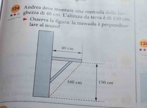 124 Andrea deve montare una mensola della lar- 
ghezza di 40 cm. L'altezza da terra è di 150 cm. 
Osserva la figura: la mensola è perpendico- 
lare al muro?
12
40 cm
160 cm 150 cm