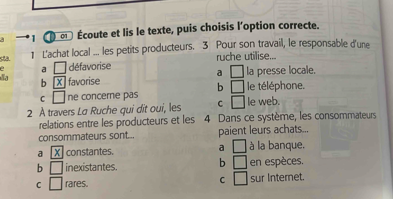 a 1 ( ∞ Écoute et lis le texte, puis choisis l'option correcte.
sta. 1 Lachat local ... les petits producteurs. 3 Pour son travail, le responsable d'une
ruche utilise...
e a □ défavorise
a □ la presse locale.
lla b X favorise b □ le téléphone.
C □ ne concerne pas
2 À travers La Ruche qui dit oui, les C □ le web.
relations entre les producteurs et les 4 Dans ce système, les consommateurs
consommateurs sont... paient leurs achats...
a [X] constantes.
a □ à la banque.
b □ 
b □ inexistantes. en espèces.
C □
C □ rares. sur Internet.