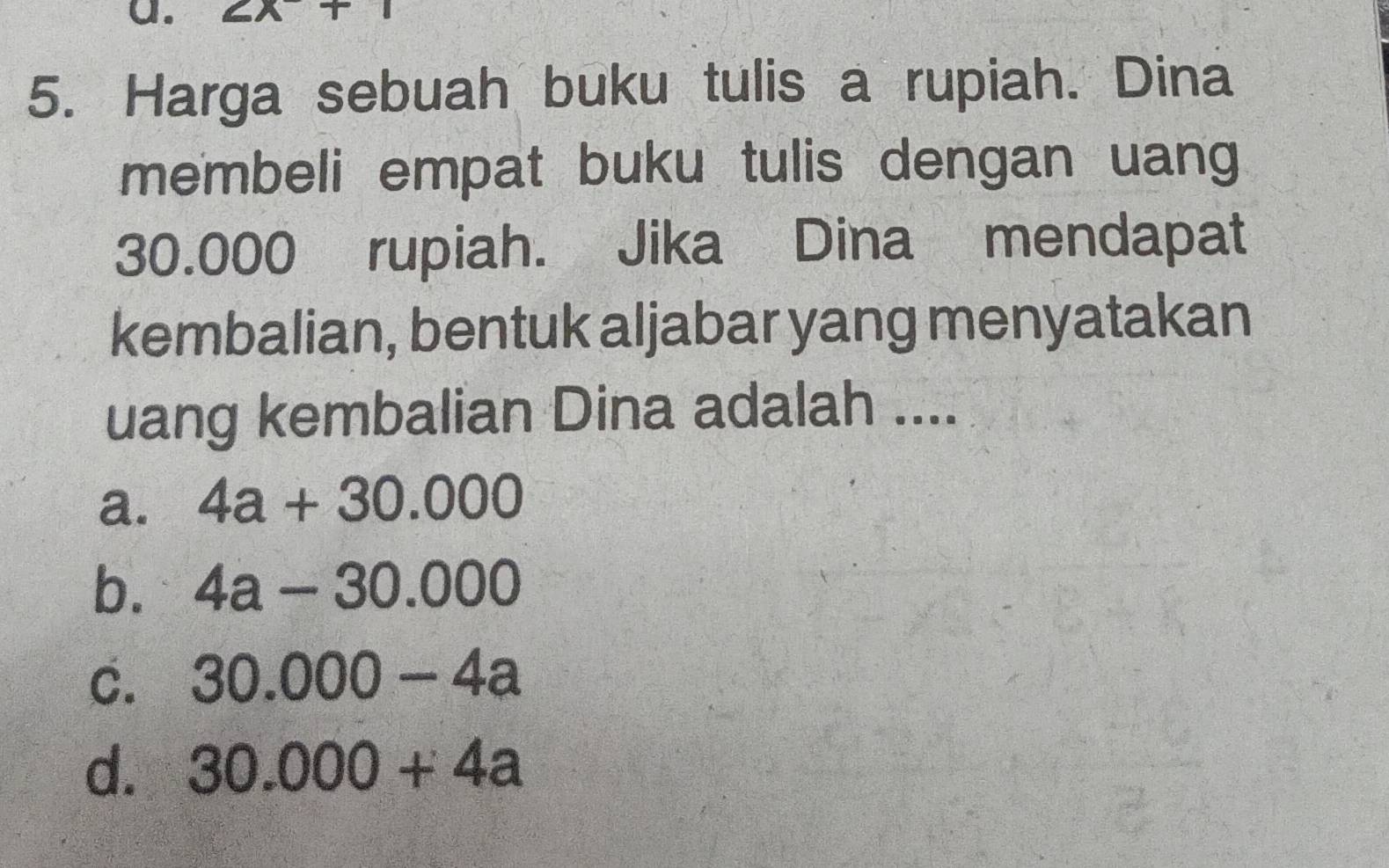 a XT 
5. Harga sebuah buku tulis a rupiah. Dina
membeli empat buku tulis dengan uang
30.000 rupiah. Jika Dina mendapat
kembalian, bentuk aljabar yang menyatakan
uang kembalian Dina adalah ....
a. 4a+30.000
b. 4a-30.000
C. 30.000-4a
d. 30.000+4a