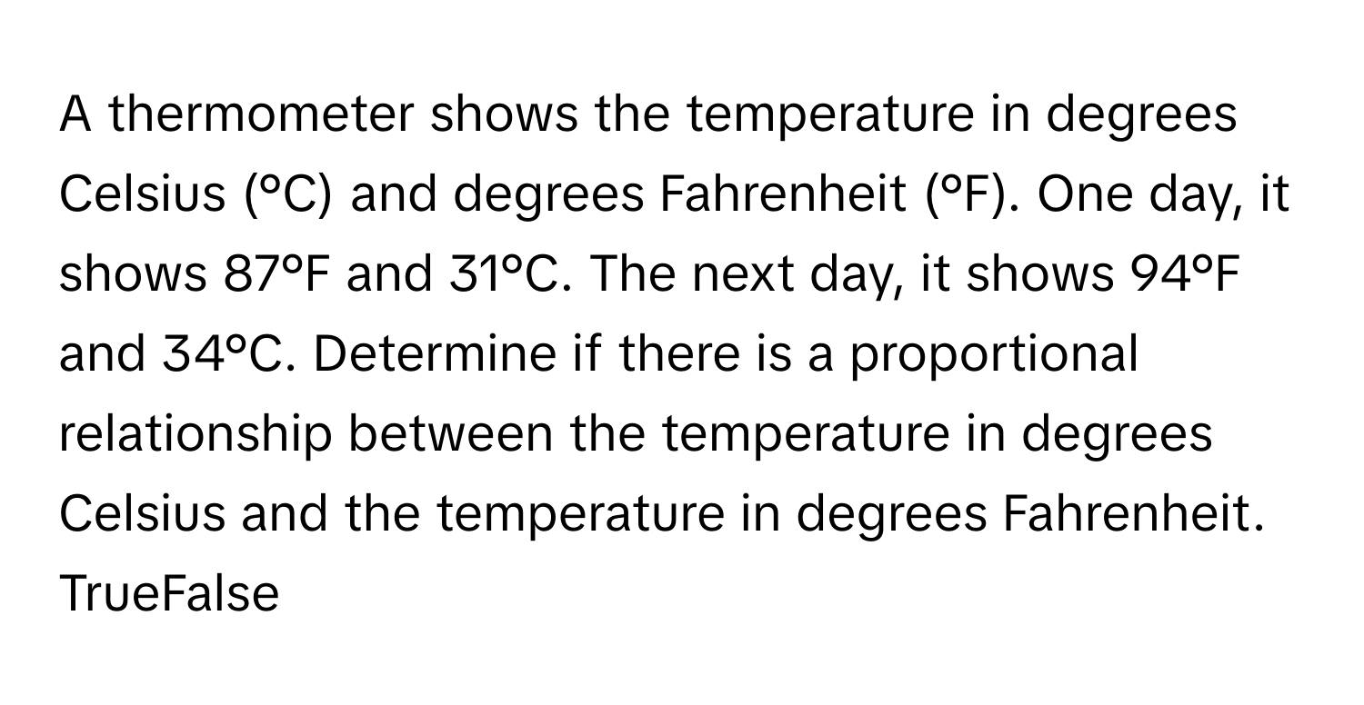 A thermometer shows the temperature in degrees Celsius (°C) and degrees Fahrenheit (°F). One day, it shows 87°F and 31°C. The next day, it shows 94°F and 34°C. Determine if there is a proportional relationship between the temperature in degrees Celsius and the temperature in degrees Fahrenheit. 

TrueFalse