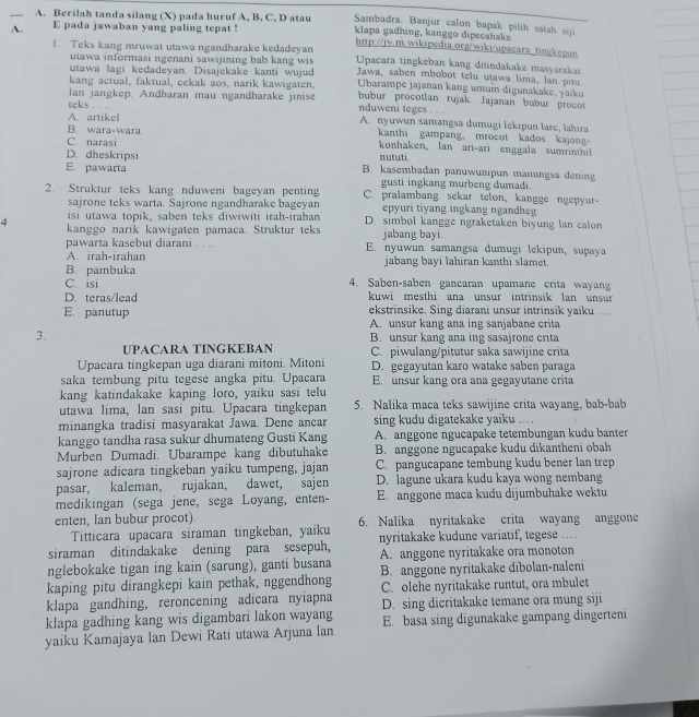 Berilah tanda silang (X) pada huruf A, B, C, D atau Sambadra. Banjur calon bapak pilih salah siji
A. E pada jawaban yang paling tepat ! klapa gadhing, kanggo dipecahake
1. Teks kang mruwat utawa ngandharake kedadeyan http://jv.m.wikipedia.org/wiki/upacara tingkepan
utawa informasi ngenani sawijining bab kang wis Upacara tingkeban kang ditindakake masyarakas
utawa lagi kedadeyan. Disajekake kanti wujud Jawa, saben mbobot telu utawa lima, lan pitu
kang actual, faktual, cekak aos, narik kawigaten, Ubarampe jajanan kang umum digunakake, yaiku
lan jangkep. Andharan mau ngandharake jinise bubur procotlan rujak. Jajanan bubur procot
teks . . . nduweni teges . . .
A. artikel A. nyuwun samangsa dumugi lekipun lare, lahira
B. wara-wara kanthi gampang, mrocot kados kajong-
C. narasi konhaken, lan ari-ari enggala sumrinthil
D. dheskripsi nututi
E. pawarta B. kasembadan panuwunipun manungsa dening
gusti ingkang murbeng dumadi
2. Struktur teks kang nduweni bageyan penting C. pralambang sekar telon, kangge ngepyur
sajrone teks warta. Sajrone ngandharake bageyan epyuri tiyang ingkang ngandheg
isi utawa topik, saben teks diwiwiti irah-irahan D. simbol kangge ngraketaken biyung lan calon
4 kanggo narik kawigaten pamaca. Struktur teks jabang bayi.
pawarta kasebut diarani . . .. E. nyuwun samangsa dumugi lekipun, supaya
A. irah-irahan jabang bayi lahiran kanthi slamet.
B. pambuka
C. isi 4. Saben-saben gancaran upamane crita wayan
D. teras/lead kuwi mesthi ana unsur intrinsik lan unsur 
E. panutup ekstrinsike. Sing diarani unsur intrinsik yaiku ....
A. unsur kang ana ing sanjabane crita
3. B. unsur kang ana ing sasajrone crita
UPACARA TINGKEBAN C. piwulang/pitutur saka sawijine crita
Upacara tingkepan uga diarani mitoni. Mitoni D. gegayutan karo watake saben paraga
saka tembung pitu tegese angka pitu. Upacara E. unsur kang ora ana gegayutane crita
kang katindakake kaping loro, yaiku sasi telu
utawa lima, lan sasi pitu. Upacara tingkepan 5. Nalika maca teks sawijine crita wayang, bab-bab
minangka tradisi masyarakat Jawa. Dene ancar sing kudu digatekake yaiku ....
kanggo tandha rasa sukur dhumateng Gusti Kang A. anggone ngucapake tetembungan kudu banter
Murben Dumadi. Ubarampe kang dibutuhake B. anggone ngucapake kudu dikantheni obah
sajrone adicara tingkeban yaiku tumpeng, jajan C. pangucapane tembung kudu bener lan trep
pasar, kaleman, rujakan, dawet, sajen D. lagune ukara kudu kaya wong nembang
medikingan (sega jene, sega Loyang, enten- E. anggone maca kudu dijumbuhake wektu
enten, lan bubur procot). 6. Nalika nyritakake crita wayang anggone
Titticara upacara siraman tingkeban, yaiku
siraman ditindakake dening para sesepuh, nyritakake kudune variatif, tegese ....
nglebokake tigan ing kain (sarung), ganti busana A. anggone nyritakake ora monoton
kaping pitu dirangkepi kain pethak, nggendhong B. anggone nyritakake dibolan-naleni
klapa gandhing, reroncening adicara nyiapna C. olehe nyritakake runtut, ora mbulet
klapa gadhing kang wis digambari lakon wayang D. sing dicritakake temane ora mung siji
yaiku Kamajaya lan Dewi Rati utawa Arjuna lan E. basa sing digunakake gampang dingerteni