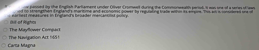 It w aw passed by the English Parliament under Oliver Cromwell during the Commonwealth period. It was one of a series of laws
gned to strengthen England's maritime and economic power by regulating trade within its empire. This act is considered one of
the earliest measures in England's broader mercantilist policy.
Bill of Rights
The Mayflower Compact
The Navigation Act 1651
Carta Magna