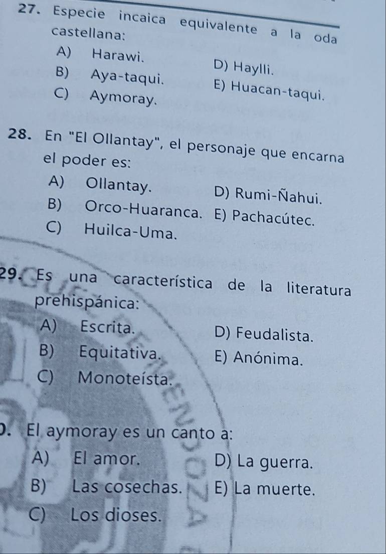 Especie incaica equivalente a la oda
castellana:
A) Harawi. D) Haylli.
B) Aya-taqui. E) Huacan-taqui.
C) Aymoray.
28. En "El Ollantay", el personaje que encarna
el poder es:
A) Ollantay. D) Rumi-Ñahui.
B) Orco-Huaranca. E) Pachacútec.
C) Huilca-Uma.
29. Es una característica de la literatura
prehispánica:
A) Escrita. D) Feudalista.
B) Equitativa. E) Anónima.
C) Monoteísta.
. El aymoray es un canto a:
A) El amor. D) La guerra.
B) Las cosechas. E) La muerte.
C) Los dioses.