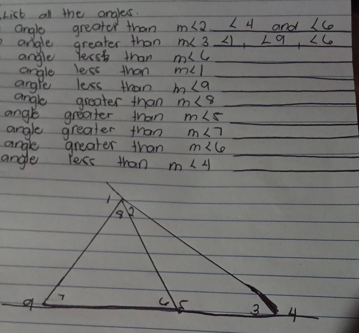 List all the angles. 
angle greator than m∠ 2. ∠ 4 and ∠ 6
angle greater than m∠ 3 ∠ 1, ∠ 9, ∠ 6
angle Yerst than m∠ 6 _ 
angle less than m∠ 1 _ 
angle less than m<9</tex> _ 
angle greater than m∠ 8 _ 
angle greater than m∠ 5 _ 
angle greater than m∠ 7 _ 
angle greater than m∠ 6 _ 
angle less than m∠ 4 _