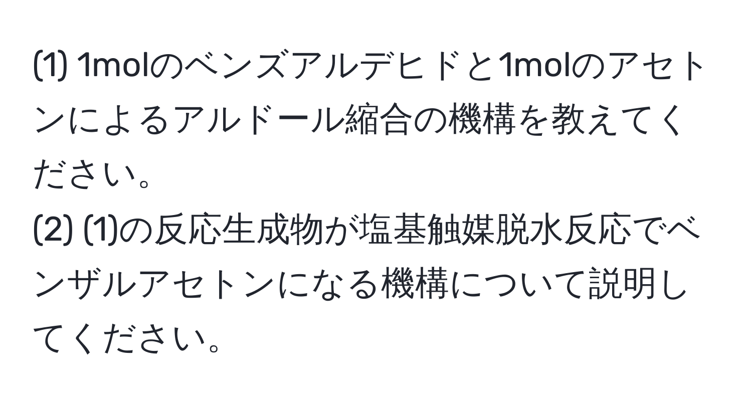 (1) 1molのベンズアルデヒドと1molのアセトンによるアルドール縮合の機構を教えてください。  
(2) (1)の反応生成物が塩基触媒脱水反応でベンザルアセトンになる機構について説明してください。