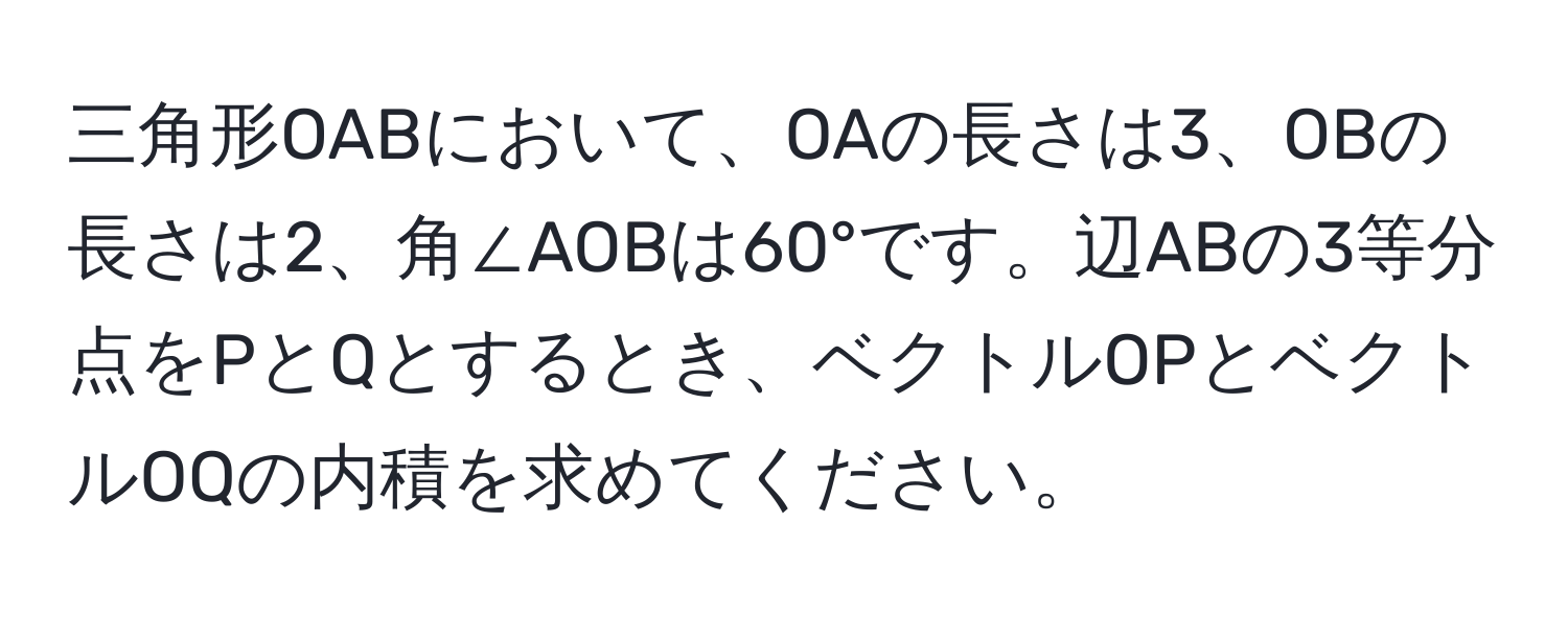 三角形OABにおいて、OAの長さは3、OBの長さは2、角∠AOBは60°です。辺ABの3等分点をPとQとするとき、ベクトルOPとベクトルOQの内積を求めてください。