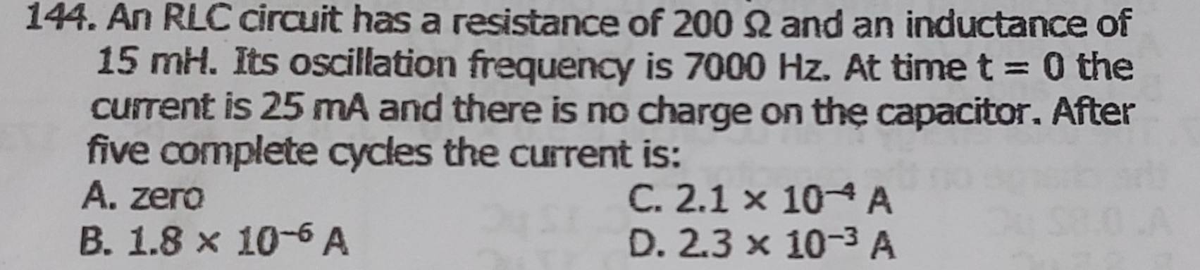 An RLC circuit has a resistance of 200 Ω and an inductance of
15 mH. Its oscillation frequency is 7000 Hz. At time t=0 the
current is 25 mA and there is no charge on the capacitor. After
five complete cycles the current is:
A. zero C. 2.1* 10^(-4)A
B. 1.8* 10^(-6)A D. 2.3* 10^(-3)A