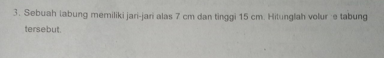 Sebuah tabung memiliki jari-jari alas 7 cm dan tinggi 15 cm. Hitunglah volur ·e tabung 
tersebut.