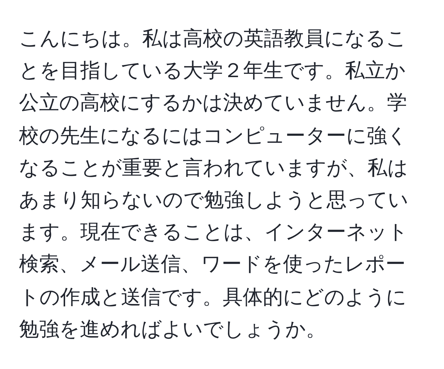 こんにちは。私は高校の英語教員になることを目指している大学２年生です。私立か公立の高校にするかは決めていません。学校の先生になるにはコンピューターに強くなることが重要と言われていますが、私はあまり知らないので勉強しようと思っています。現在できることは、インターネット検索、メール送信、ワードを使ったレポートの作成と送信です。具体的にどのように勉強を進めればよいでしょうか。